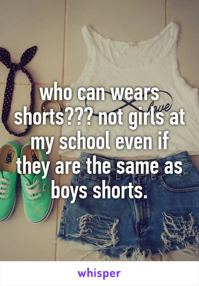 who can wears shorts??? not girls at my school even if they are the same as boys shorts.