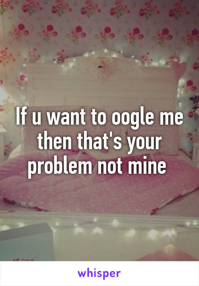 If u want to oogle me then that's your problem not mine 