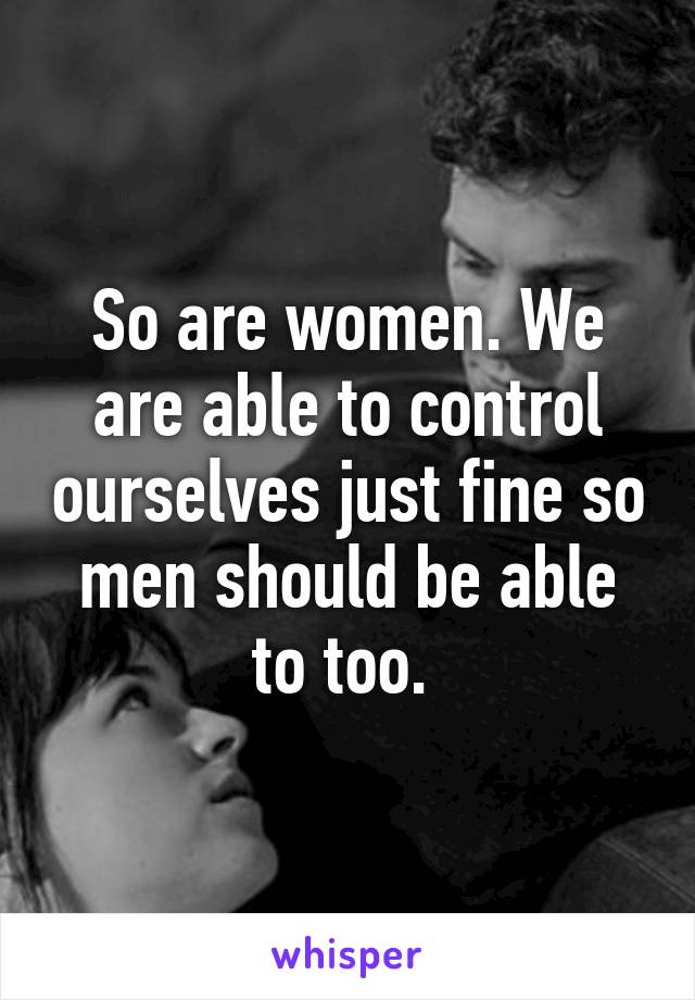 So are women. We are able to control ourselves just fine so men should be able to too. 