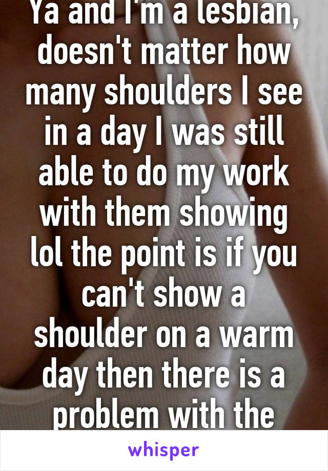 Ya and I'm a lesbian, doesn't matter how many shoulders I see in a day I was still able to do my work with them showing lol the point is if you can't show a shoulder on a warm day then there is a problem with the people around you. 