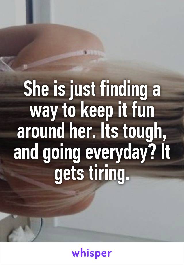She is just finding a way to keep it fun around her. Its tough, and going everyday? It gets tiring.