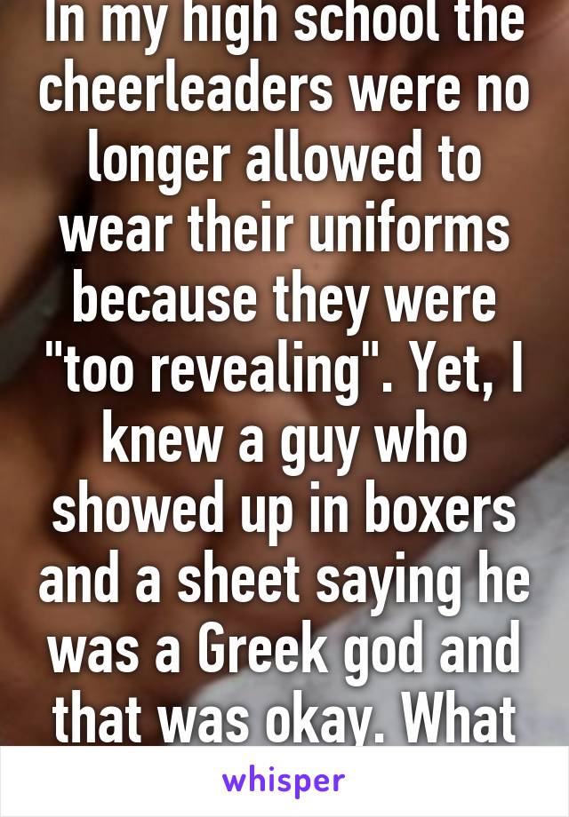 In my high school the cheerleaders were no longer allowed to wear their uniforms because they were "too revealing". Yet, I knew a guy who showed up in boxers and a sheet saying he was a Greek god and that was okay. What the fuck. 