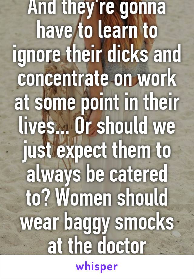 And they're gonna have to learn to ignore their dicks and concentrate on work at some point in their lives... Or should we just expect them to always be catered to? Women should wear baggy smocks at the doctor constantly, yeah? 