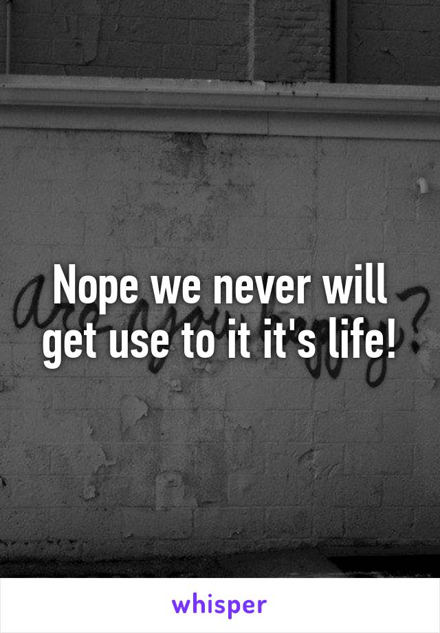 Nope we never will get use to it it's life!