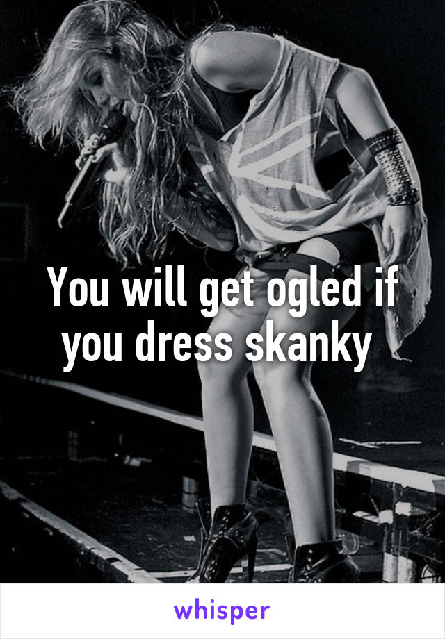 You will get ogled if you dress skanky 