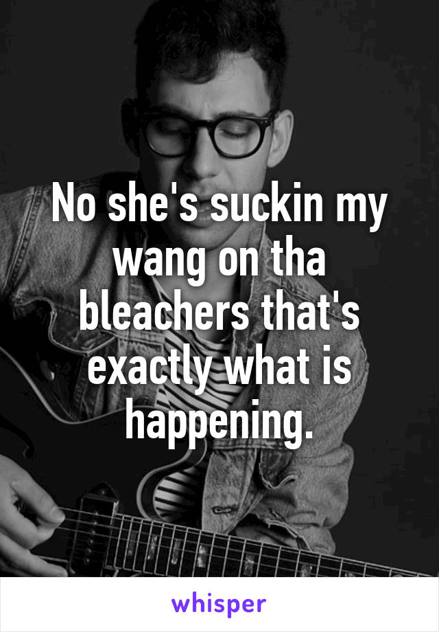 No she's suckin my wang on tha bleachers that's exactly what is happening.