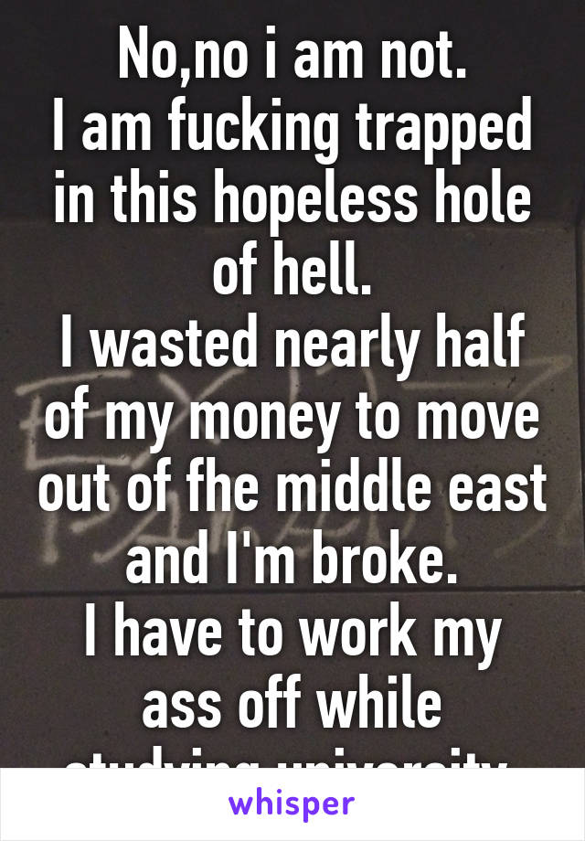 No,no i am not.
I am fucking trapped in this hopeless hole of hell.
I wasted nearly half of my money to move out of fhe middle east and I'm broke.
I have to work my ass off while studying university.