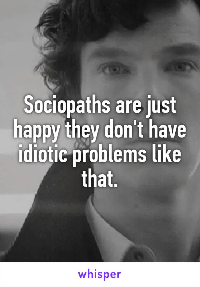 Sociopaths are just happy they don't have idiotic problems like that.