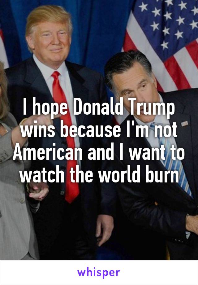 I hope Donald Trump wins because I'm not American and I want to watch the world burn