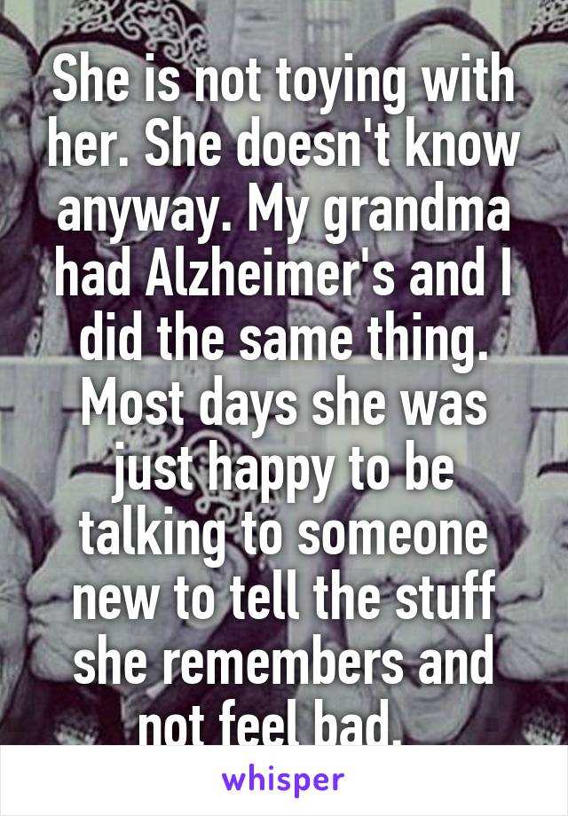 She is not toying with her. She doesn't know anyway. My grandma had Alzheimer's and I did the same thing. Most days she was just happy to be talking to someone new to tell the stuff she remembers and not feel bad.  