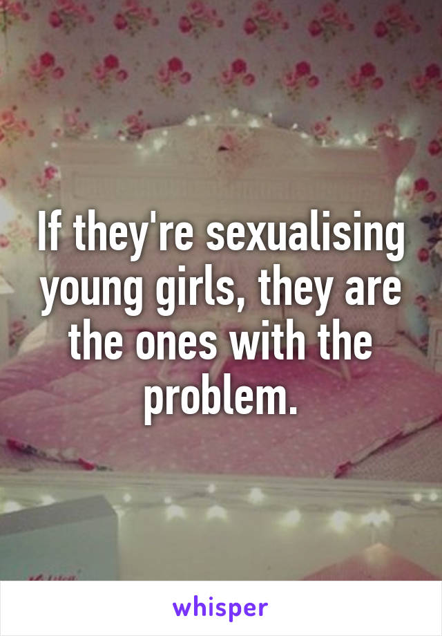 If they're sexualising young girls, they are the ones with the problem.