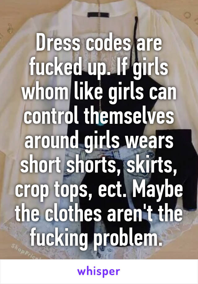 Dress codes are fucked up. If girls whom like girls can control themselves around girls wears short shorts, skirts, crop tops, ect. Maybe the clothes aren't the fucking problem. 