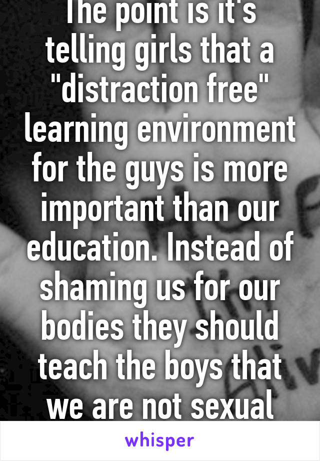 The point is it's telling girls that a "distraction free" learning environment for the guys is more important than our education. Instead of shaming us for our bodies they should teach the boys that we are not sexual objects!