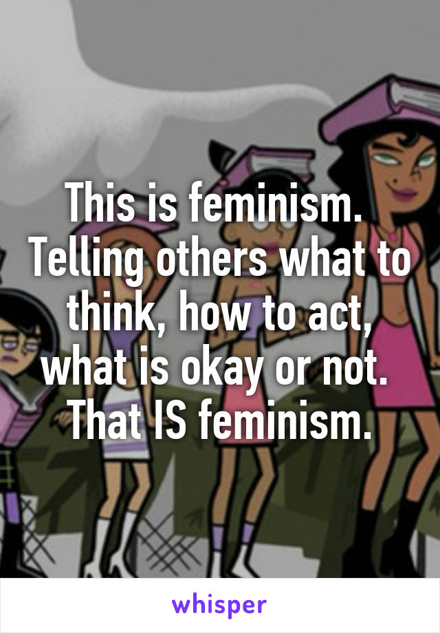 This is feminism.  Telling others what to think, how to act, what is okay or not.  That IS feminism.