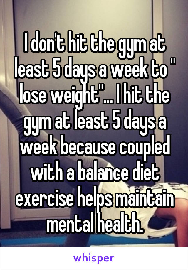 I don't hit the gym at least 5 days a week to " lose weight"... I hit the gym at least 5 days a week because coupled with a balance diet exercise helps maintain mental health.