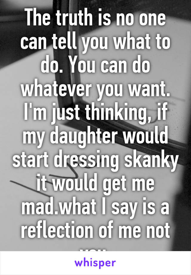 The truth is no one can tell you what to do. You can do whatever you want. I'm just thinking, if my daughter would start dressing skanky it would get me mad.what I say is a reflection of me not you.