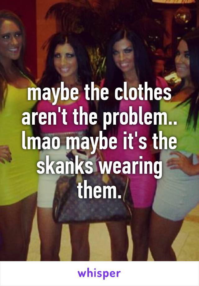 maybe the clothes aren't the problem.. lmao maybe it's the skanks wearing them.