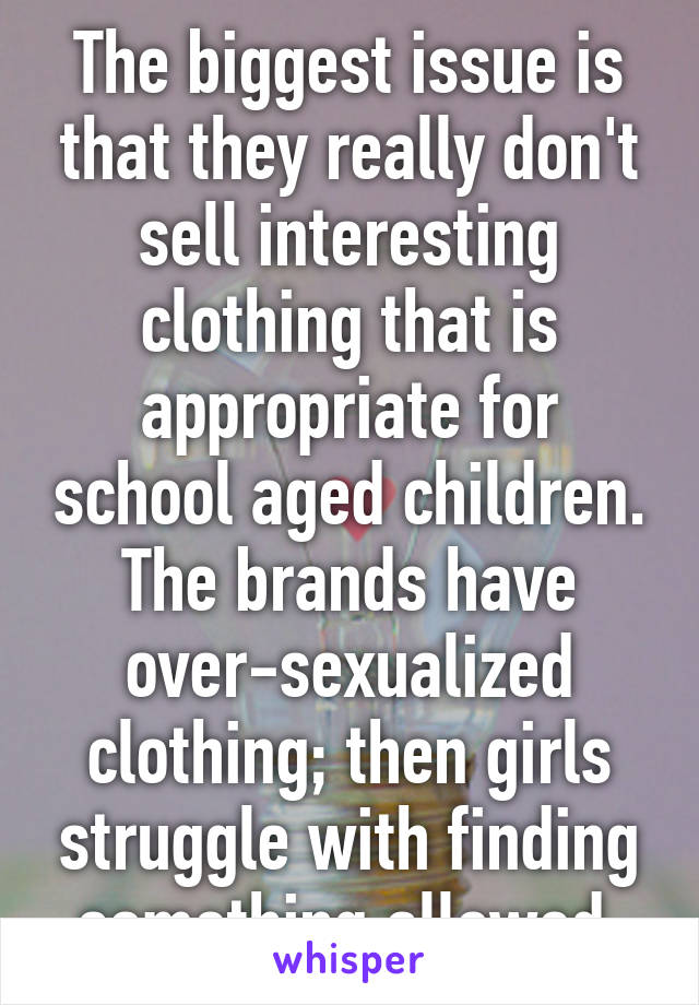 The biggest issue is that they really don't sell interesting clothing that is appropriate for school aged children. The brands have over-sexualized clothing; then girls struggle with finding something allowed.