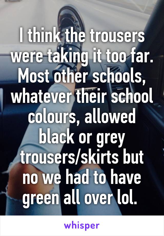 I think the trousers were taking it too far. Most other schools, whatever their school colours, allowed black or grey trousers/skirts but no we had to have green all over lol. 