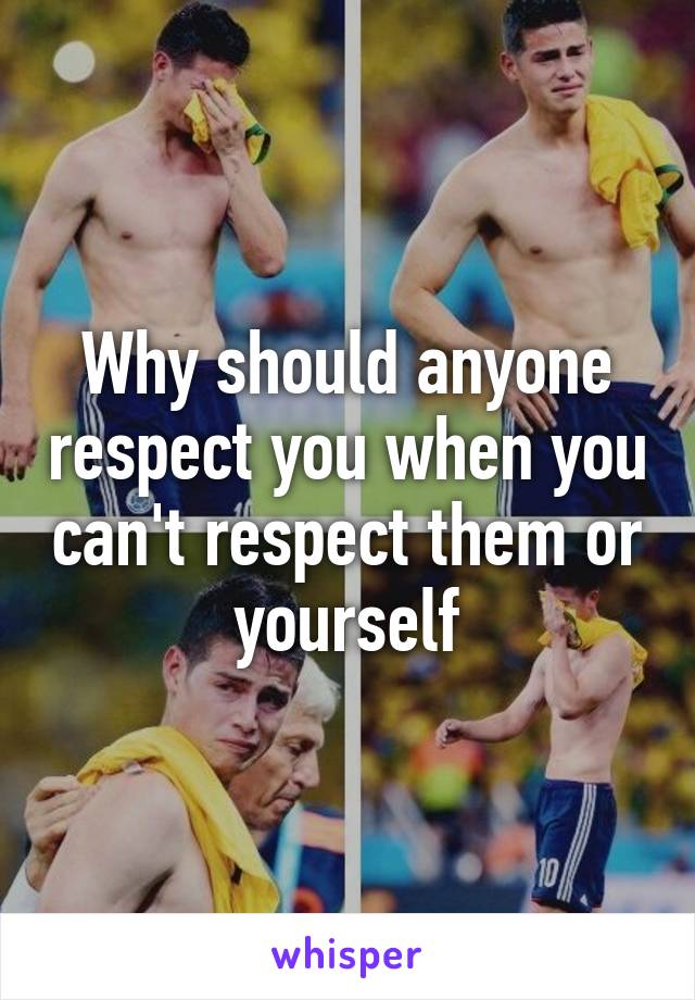 Why should anyone respect you when you can't respect them or yourself