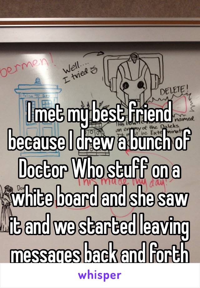 I met my best friend because I drew a bunch of Doctor Who stuff on a white board and she saw it and we started leaving messages back and forth