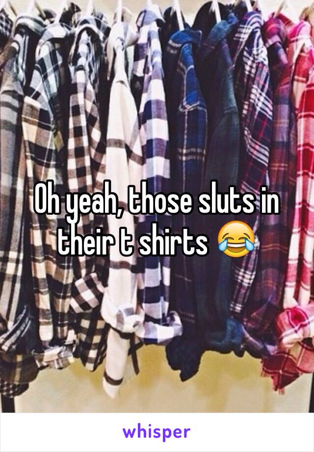 Oh yeah, those sluts in their t shirts 😂