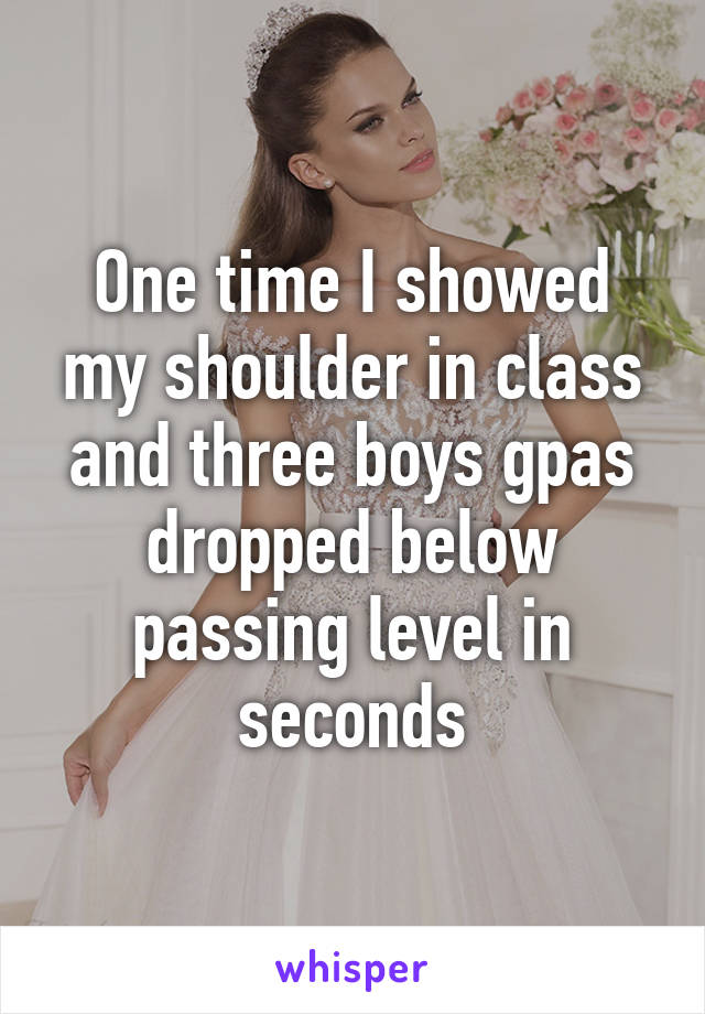 One time I showed my shoulder in class and three boys gpas dropped below passing level in seconds