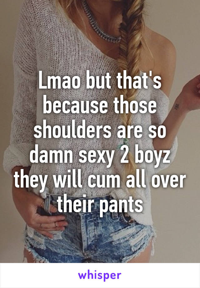 Lmao but that's because those shoulders are so damn sexy 2 boyz they will cum all over their pants