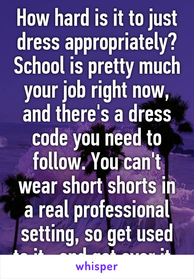 How hard is it to just dress appropriately? School is pretty much your job right now, and there's a dress code you need to follow. You can't wear short shorts in a real professional setting, so get used to it.. and get over it. 