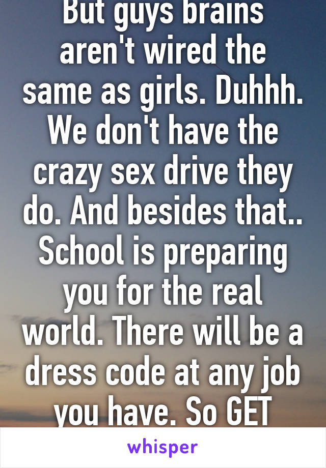 But guys brains aren't wired the same as girls. Duhhh. We don't have the crazy sex drive they do. And besides that.. School is preparing you for the real world. There will be a dress code at any job you have. So GET OVER IT. 