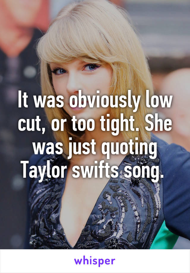 It was obviously low cut, or too tight. She was just quoting Taylor swifts song. 