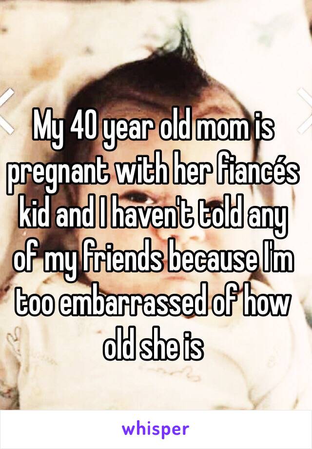 My 40 year old mom is pregnant with her fiancés kid and I haven't told any of my friends because I'm too embarrassed of how old she is