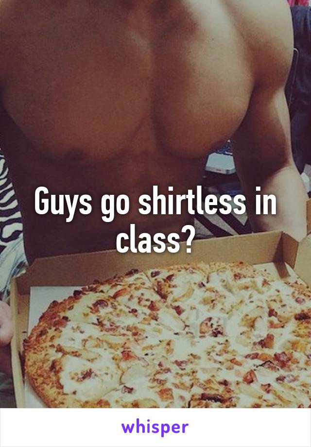 Guys go shirtless in class?