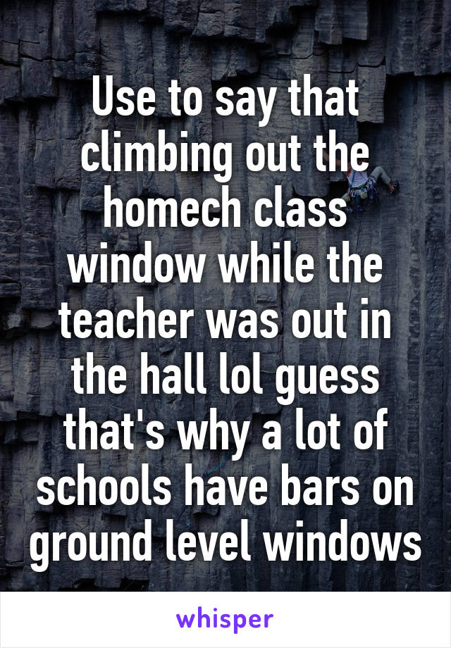Use to say that climbing out the homech class window while the teacher was out in the hall lol guess that's why a lot of schools have bars on ground level windows