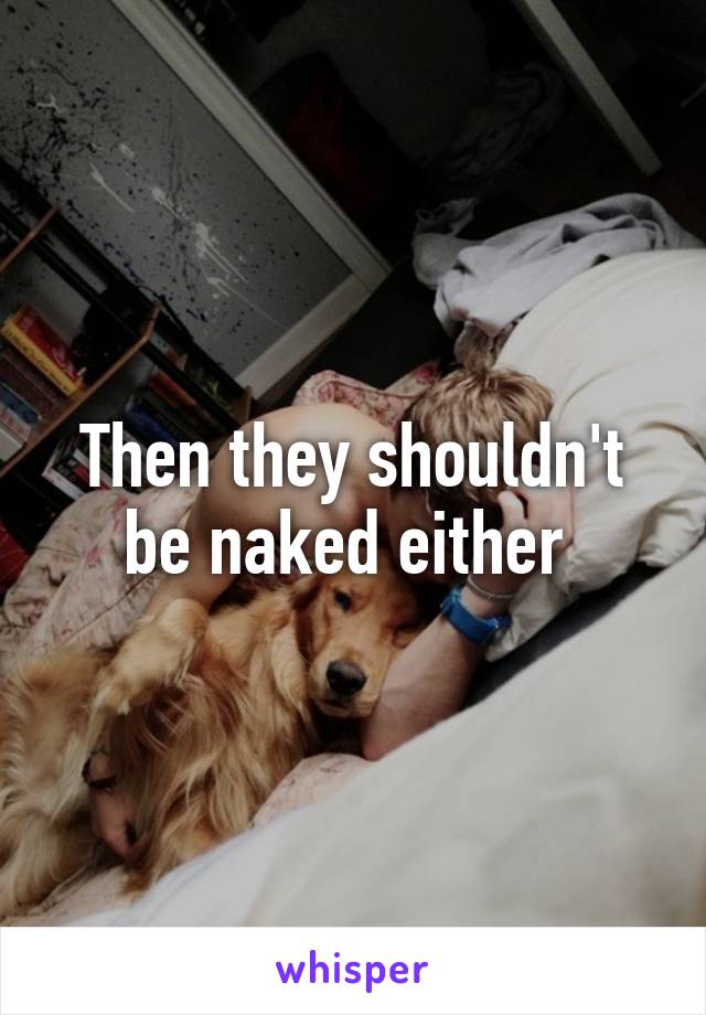 Then they shouldn't be naked either 