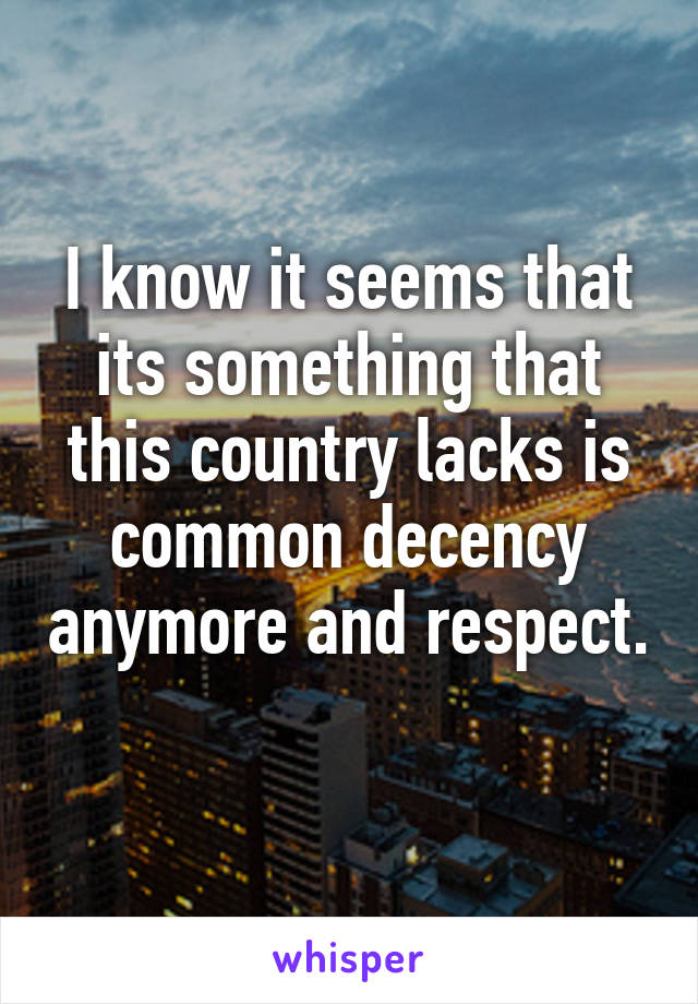 I know it seems that its something that this country lacks is common decency anymore and respect. 