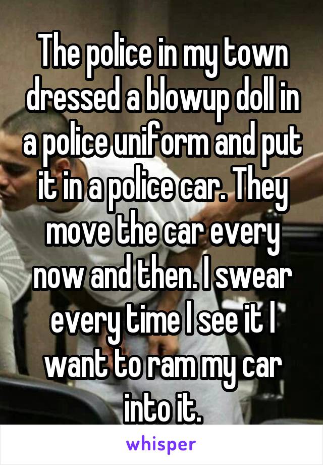 The police in my town dressed a blowup doll in a police uniform and put it in a police car. They move the car every now and then. I swear every time I see it I want to ram my car into it.