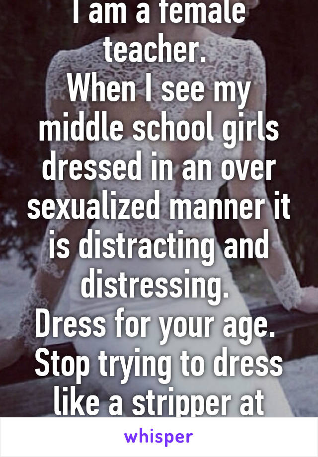 I am a female teacher. 
When I see my middle school girls dressed in an over sexualized manner it is distracting and distressing. 
Dress for your age. 
Stop trying to dress like a stripper at school 