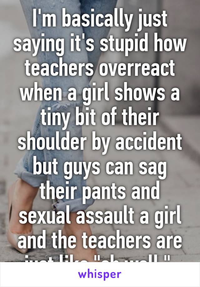 I'm basically just saying it's stupid how teachers overreact when a girl shows a tiny bit of their shoulder by accident but guys can sag their pants and sexual assault a girl and the teachers are just like "oh well." 