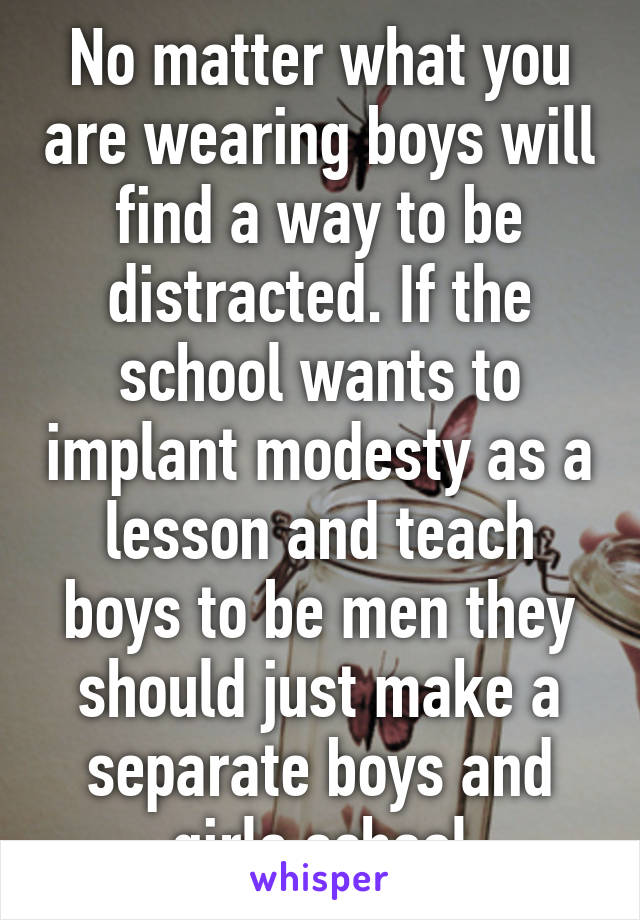 No matter what you are wearing boys will find a way to be distracted. If the school wants to implant modesty as a lesson and teach boys to be men they should just make a separate boys and girls school