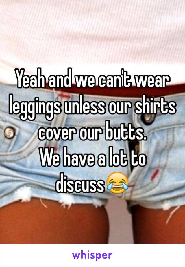 Yeah and we can't wear leggings unless our shirts cover our butts.
We have a lot to discuss😂