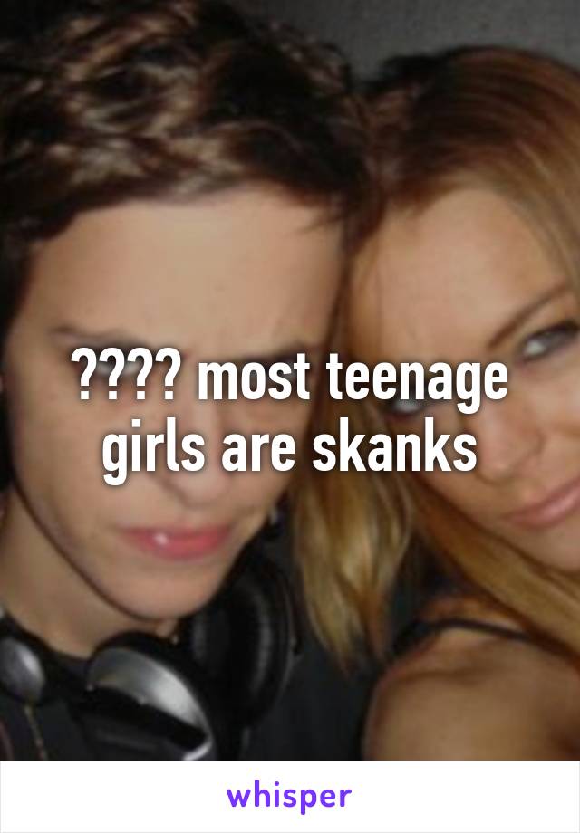 ???? most teenage girls are skanks