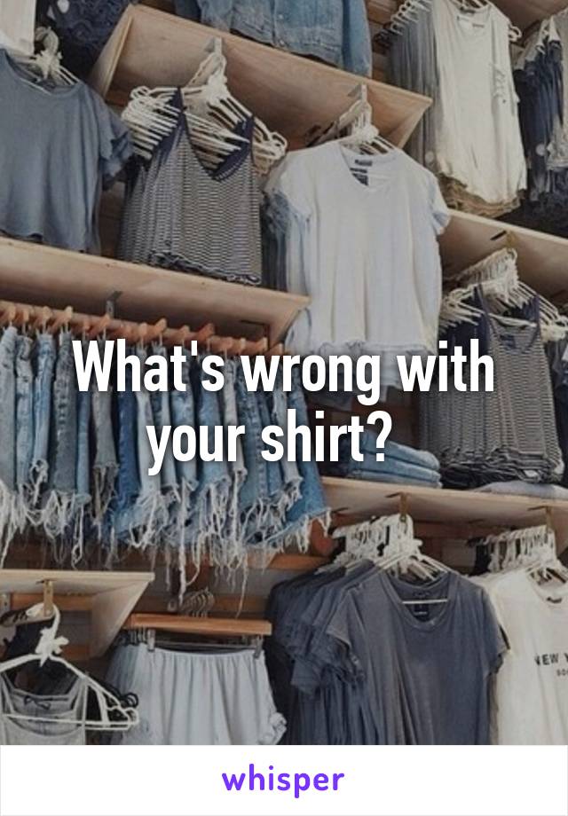 What's wrong with your shirt?  