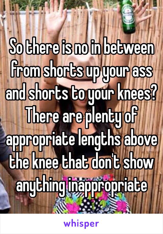 So there is no in between from shorts up your ass and shorts to your knees? There are plenty of appropriate lengths above the knee that don't show anything inappropriate 