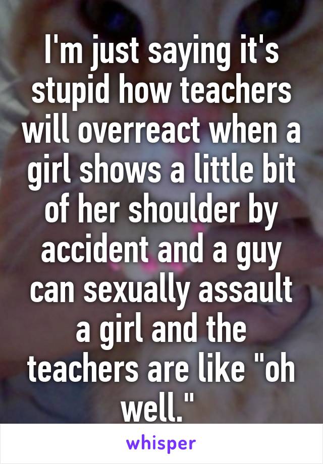 I'm just saying it's stupid how teachers will overreact when a girl shows a little bit of her shoulder by accident and a guy can sexually assault a girl and the teachers are like "oh well." 