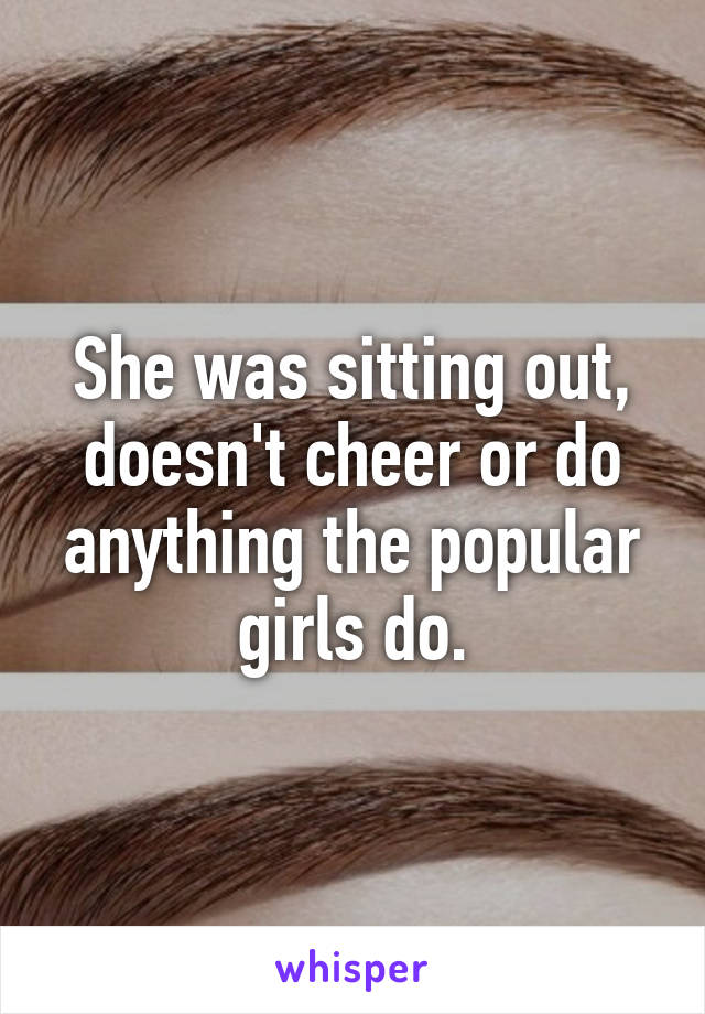 She was sitting out, doesn't cheer or do anything the popular girls do.