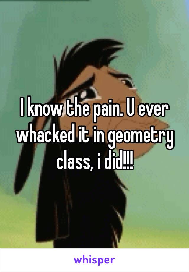 I know the pain. U ever whacked it in geometry class, i did!!!