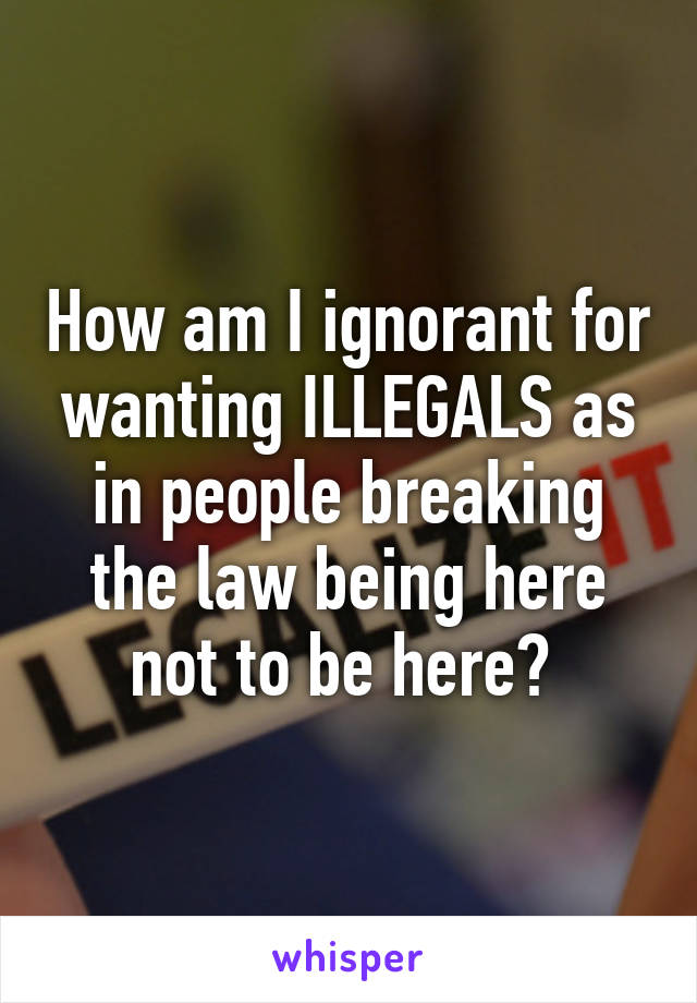 How am I ignorant for wanting ILLEGALS as in people breaking the law being here not to be here? 