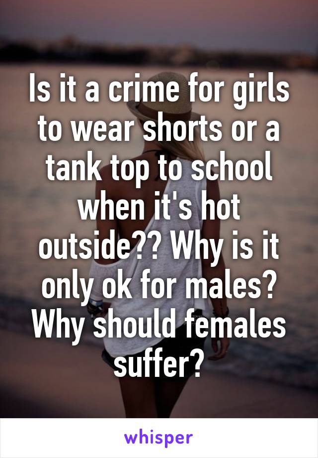 Is it a crime for girls to wear shorts or a tank top to school when it's hot outside?? Why is it only ok for males? Why should females suffer?