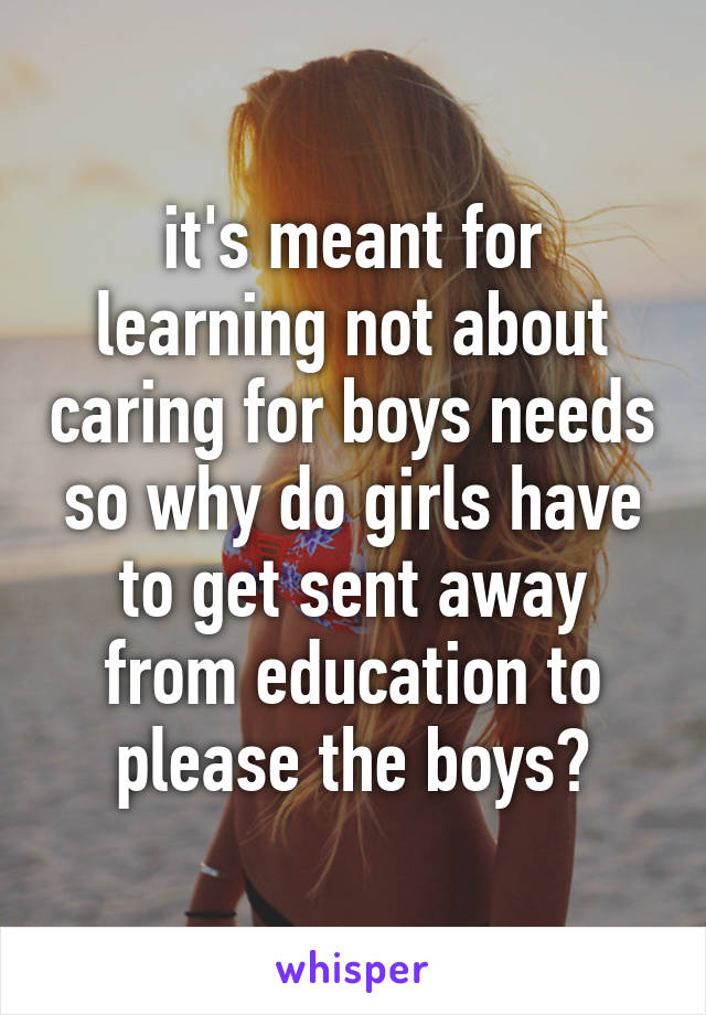 it's meant for learning not about caring for boys needs so why do girls have to get sent away from education to please the boys?